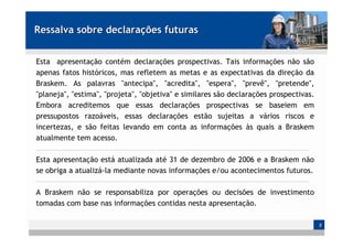 Ressalva sobre declarações futuras


Esta apresentação contém declarações prospectivas. Tais informações não são
apenas fatos históricos, mas refletem as metas e as expectativas da direção da
Braskem. As palavras "antecipa", "acredita", "espera", "prevê", "pretende",
"planeja", "estima", "projeta", "objetiva" e similares são declarações prospectivas.
Embora acreditemos que essas declarações prospectivas se baseiem em
pressupostos razoáveis, essas declarações estão sujeitas a vários riscos e
incertezas, e são feitas levando em conta as informações às quais a Braskem
atualmente tem acesso.

Esta apresentação está atualizada até 31 de dezembro de 2006 e a Braskem não
se obriga a atualizá-la mediante novas informações e/ou acontecimentos futuros.

A Braskem não se responsabiliza por operações ou decisões de investimento
tomadas com base nas informações contidas nesta apresentação.

                                                                                       2
 