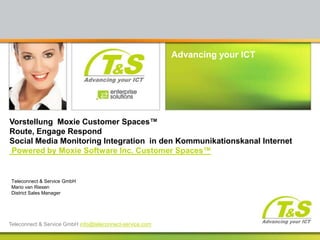 Vorstellung  Moxie Customer Spaces™Route, Engage Respond Social Media Monitoring Integration  in den KommunikationskanalInternet Powered by Moxie Software Inc. Customer Spaces™  Teleconnect & Service GmbHMario van Riesen District Sales Manager Teleconnect & Service GmbH info@teleconnect-service.com 