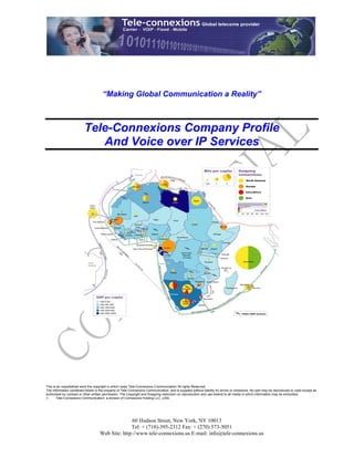 “Making Global Communication a Reality”



                          Tele-Connexions Company Profile
                             And Voice over IP Services




This is an unpublished work the copyright in which vests Tele-Connexions Communication All rights Reserved.
The information contained herein is the property of Tele-Connexions Communication, and is supplied without liability for errors or omissions. No part may be reproduced or used except as
authorised by contract or other written permission. The Copyright and foregoing restriction on reproduction and use extend to all media in which information may be embodied.
       Tele-Connexions Communication, a division of Connexions Holding LLC.,USA.




                                                   60 Hudson Street, New York, NY 10013
                                                  Tel: + (718)-395-2312 Fax: + (270) 573-5051
                                    Web Site: http://www.tele-connexions.us E-mail: info@tele-connexions.us
 