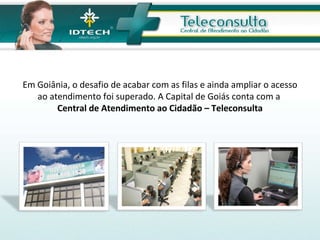 Em Goiânia, o desafio de acabar com as filas e ainda ampliar o acesso ao atendimento foi superado. A Capital de Goiás conta com a  Central de Atendimento ao Cidadão – Teleconsulta 