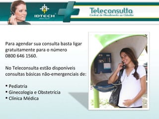 Para agendar sua consulta basta ligar gratuitamente para o número  0800 646 1560. No Teleconsulta estão disponíveis consultas básicas não-emergenciais de: Pediatria Ginecologia e Obstetrícia  Clínica Médica  