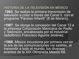 HISTORIA DE LA TELEVISIÓN EN MÉXICO
•1963. Se realiza la primera transmisión de
televisión a color a través del Canal 5, con el
programa “Paraíso Infantil” (8 de febrero).
•1967. Se otorga la concesión del Canal 13 a
la empresa Corporación Mexicana de Radio
y Televisión, encabezada por el industrial
radiofónico Francisco Aguirre Jiménez.
•1968. México incursiona por primera vez en
la era de las comunicaciones vía satélite, al
transmitir a todo el mundo, los diversos
eventos de la XIX Olimpiada México 68.
 