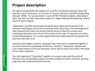 Project description
                 Our agency has developed the website of a scientific and educational project about the
                 television called "Telecontext" on the order of "Russian Television and Radio Broadcasting
                 Network" (RTRS). This special project is a part of РТРС.РФ federal website, elaborating its
                 ideas. The latter provides information support for "Digital Television Broadcasting" Federal
                 Special Purpose Program.

                 "Telecontext" scientific and educational website opens doors into the world of new
                 television technologies, due to which television enters every house. The anthology of the
                 most important facts about the present and the future of television encloses very
                 interesting information that unlocks all the secrets of the major TV channels and modern
                 broadcasting programs. It is a unique opportunity to get acquainted with the people who
                 greet you every day on air.

                 Television technologies, products, and people who create them are gathered together in
                 the most convenient encyclopedia of television. Thanks to "Telecontext" website even
                 such a wide audience as Russian televiewers will be able to easily orient itself in the world
                 of the modern television.
Агентство DEFA




                 The main objective of "Telecontext" website is to acquaint users with the world of
Телеконтекст




                 television and understandably explain them the principles of modern television, avoiding
                 large texts with complicated technical terms.
 