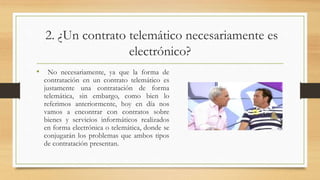 2. ¿Un contrato telemático necesariamente es
electrónico?
• No necesariamente, ya que la forma de
contratación en un contrato telemático es
justamente una contratación de forma
telemática, sin embargo, como bien lo
referimos anteriormente, hoy en día nos
vamos a encontrar con contratos sobre
bienes y servicios informáticos realizados
en forma electrónica o telemática, donde se
conjugarán los problemas que ambos tipos
de contratación presentan.
 