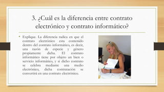 3. ¿Cuál es la diferencia entre contrato
electrónico y contrato informático?
• Explique. La diferencia radica en que el
contrato electrónico esta contenido
dentro del contrato informático, es decir,
una razón de especie y género
propiamente dicha. El contrato
informático tiene por objeto un bien o
servicio informático, y si dicho contrato
se celebra mediante una medio
electrónico, dicha contratación se
convertirá en una contrato electrónico.
 