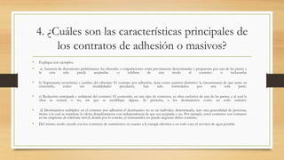 4. ¿Cuáles son las características principales de
los contratos de adhesión o masivos?
• Explique con ejemplos.
• a) Ausencia de discusiones preliminares: las cláusulas o estipulaciones están previamente determinadas y propuestas por una de las partes y
la otra sólo puede aceptarlas –y celebrar de este modo el contrato- o rechazarlas
• b) Supremacía económica y jurídica del oferente: El contrato por adhesión, tiene como carácter distintivo la circunstancia de que tanto su
contenido, como sus modalidades peculiares, han sido formulados por una sola parte.
• c) Redacción anticipada y unilateral del contrato: El contenido, en este tipo de contratos, es obra exclusiva de una de las partes, y al cual la
obra se somete o no, sin que se modifique alguna. Se presenta, a los destinatarios como un todo unitario.
• d) Destinatarios múltiples: en el contrato por adhesión el destinatario no es un individuo determinado, sino una generalidad de personas,
frente a la cual se mantiene la oferta duraderamente con independencia de que sea aceptada o no. Por ejemplo, estos contratos son comunes
en las empresas de telefonía móvil, donde por lo común, el consumidor no puede negociar dicho contrato.
• Del mismo modo sucede con los contratos de suministros en cuanto a la energía eléctrica o en todo caso el servicio de agua potable.
 