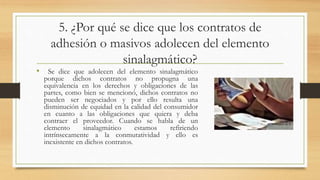 5. ¿Por qué se dice que los contratos de
adhesión o masivos adolecen del elemento
sinalagmático?
• Se dice que adolecen del elemento sinalagmático
porque dichos contratos no propugna una
equivalencia en los derechos y obligaciones de las
partes, como bien se mencionó, dichos contratos no
pueden ser negociados y por ello resulta una
disminución de equidad en la calidad del consumidor
en cuanto a las obligaciones que quiera y deba
contraer el proveedor. Cuando se habla de un
elemento sinalagmático estamos refiriendo
intrínsecamente a la conmutatividad y ello es
inexistente en dichos contratos.
 