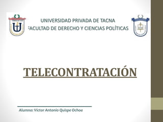 TELECONTRATACIÓN
UNIVERSIDAD PRIVADA DE TACNA
FACULTAD DE DERECHO Y CIENCIAS POLÍTICAS
Alumno: Víctor Antonio Quispe Ochoa
 