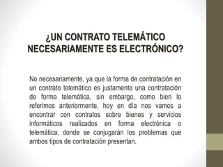 ¿UN CONTRATO TELEMÁTICO
NECESARIAMENTE ES ELECTRÓNICO?
No necesariamente, ya que la forma de contratación en
un contrato telemático es justamente una contratación
de forma telemática, sin embargo, como bien lo
referimos anteriormente, hoy en día nos vamos a
encontrar con contratos sobre bienes y servicios
informáticos realizados en forma electrónica o
telemática, donde se conjugarán los problemas que
ambos tipos de contratación presentan.
 
