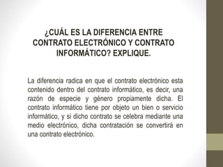 ¿CUÁL ES LA DIFERENCIA ENTRE
CONTRATO ELECTRÓNICO Y CONTRATO
INFORMÁTICO? EXPLIQUE.
La diferencia radica en que el contrato electrónico esta
contenido dentro del contrato informático, es decir, una
razón de especie y género propiamente dicha. El
contrato informático tiene por objeto un bien o servicio
informático, y si dicho contrato se celebra mediante una
medio electrónico, dicha contratación se convertirá en
una contrato electrónico.
 