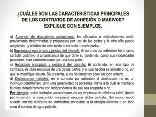¿CUÁLES SON LAS CARACTERÍSTICAS PRINCIPALES
DE LOS CONTRATOS DE ADHESIÓN O MASIVOS?
EXPLIQUE CON EJEMPLOS.
a) Ausencia de discusiones preliminares: las cláusulas o estipulaciones están
previamente determinadas y propuestas por una de las partes y la otra sólo puede
aceptarlas –y celebrar de este modo el contrato- o rechazarlas.
b) Supremacía económica y jurídica del oferente: El contrato por adhesión, tiene como
carácter distintivo la circunstancia de que tanto su contenido, como sus modalidades
peculiares, han sido formulados por una sola parte.
c) Redacción anticipada y unilateral del contrato: El contenido, en este tipo de
contratos, es obra exclusiva de una de las partes, y al cual la obra se somete o no, sin
que se modifique alguna. Se presenta, a los destinatarios como un todo unitario.
d) Destinatarios múltiples: en el contrato por adhesión el destinatario no es un
individuo determinado, sino una generalidad de personas, frente a la cual se mantiene
la oferta duraderamente con independencia de que sea aceptada o no.
Por ejemplo, estos contratos son comunes en las empresas de telefonía móvil, donde
por lo común, el consumidor no puede negociar dicho contrato. Del mismo modo
sucede con los contratos de suministros en cuanto a la energía eléctrica o en todo
caso el servicio de agua potable.
 