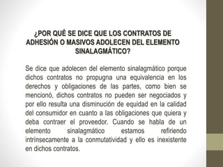 ¿POR QUÉ SE DICE QUE LOS CONTRATOS DE
ADHESIÓN O MASIVOS ADOLECEN DEL ELEMENTO
SINALAGMÁTICO?
Se dice que adolecen del elemento sinalagmático porque
dichos contratos no propugna una equivalencia en los
derechos y obligaciones de las partes, como bien se
mencionó, dichos contratos no pueden ser negociados y
por ello resulta una disminución de equidad en la calidad
del consumidor en cuanto a las obligaciones que quiera y
deba contraer el proveedor. Cuando se habla de un
elemento sinalagmático estamos refiriendo
intrínsecamente a la conmutatividad y ello es inexistente
en dichos contratos.
 