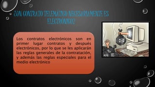 ¿UN CONTRATO TELEMÁTICO NECESARIAMENTE ES 
ELECTRÓNICO? 
Los contratos electrónicos son en 
primer lugar contratos y después 
electrónicos, por lo que se les aplicarán 
las reglas generales de la contratación, 
y además las reglas especiales para el 
medio electrónico 
 