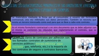 ¿CUÁLES SON LAS CARACTERÍSTICAS PRINCIPALES DE LOS CONTRATOS DE ADHESIÓN O 
MASIVOS? EXPLIQUE CON EJEMPLOS. 
Se materializa mediante la firma por el consumidor o usuario del formulario 
contractual, una vez rellenados sus datos personales. También se necesita que 
exista un tercero interesado como aval para que se lleve a cabo este contrato. 
En el mismo formulario contractual o en otro documento que se debe adjuntar con 
el mismo se contienen las cláusulas que reglamentarán el contrato, que se 
denominan Condiciones Generales de la Contratación 
EJEMPLOS claros de contratos por adhesión son 
los llamados contratos de suministro de 
servicios públicos (energía eléctrica, agua 
corriente, gas, telefonía, etc.) o la mayoría de 
los contratos de seguro y contratos bancarios. 
 