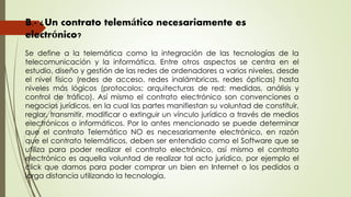 B.- ¿Un contrato telemático necesariamente es
electrónico?
Se define a la telemática como la integración de las tecnologías de la
telecomunicación y la informática. Entre otros aspectos se centra en el
estudio, diseño y gestión de las redes de ordenadores a varios niveles, desde
el nivel físico (redes de acceso, redes inalámbricas, redes ópticas) hasta
niveles más lógicos (protocolos; arquitecturas de red; medidas, análisis y
control de tráfico). Así mismo el contrato electrónico son convenciones o
negocios jurídicos, en la cual las partes manifiestan su voluntad de constituir,
reglar, transmitir, modificar o extinguir un vínculo jurídico a través de medios
electrónicos o informáticos. Por lo antes mencionado se puede determinar
que el contrato Telemático NO es necesariamente electrónico, en razón
que el contrato telemáticos, deben ser entendido como el Software que se
utiliza para poder realizar el contrato electrónico, así mismo el contrato
electrónico es aquella voluntad de realizar tal acto jurídico, por ejemplo el
click que damos para poder comprar un bien en Internet o los pedidos a
larga distancia utilizando la tecnología.
 
