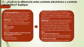 C.- ¿Cuál es la diferencia entre contrato electrónico y contrato
informático? Explique
1.-Contratos informáticos: son convenciones
o negocios jurídicos, en la cual las partes
manifiestan su voluntad de construir, reglar,
transmitir, modificar o extinguir un vínculo
jurídico relacionado a un objeto informático.
Diferencias: es todo contrato que tenga
como objeto un bien o un servicio
informático, los contratos informáticos están
referidos a bienes o servicios informáticos.
Tipos:
Según la materia
-equipamiento
-software
-servicios
Según el negocio jurídico: contrato de venta
de equipamiento informático
-de programas
-contrato de leasing
-contrato de locación
2.-Contrato electrónico: son convenciones o
negocios jurídicos, en la cual las partes
manifiestan su voluntad de construir, reglar,
transmitir, modificar o extinguir un vínculo
jurídico a través de los medios electrónicos o
informáticas.
Diferencia: se entiende a todo aquel que se
haya realizado por ese medio (electrónico).
Lo cual no solo se limita a internet sino a
tecnologías anteriores como el fax entre
otros. Los contratos electrónicos no están
limitados por su objeto. Sino por el medio
que se emplea para realizar dicho contrato.
Tipos:
Por su forma de ejecución:
-contrato de comercio electrónico directo
-contrato d comercio electrónico indirecto
Por la forma de pago:
-contrato de pago electrónico, contrato
con pago tradicional.
 
