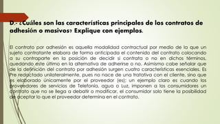 D.- ¿Cuáles son las características principales de los contratos de
adhesión o masivos? Explique con ejemplos.
El contrato por adhesión es aquella modalidad contractual por medio de la que un
sujeto contratante elabora de forma anticipada el contenido del contrato colocando
a su contraparte en la posición de decidir si contrata o no en dichos términos,
quedando este último en la alternativa de adherirse o no. Asimismo cabe señalar que
de la definición del contrato por adhesión surgen cuatro características esenciales. Es
Pre redactado unilateralmente, pues no nace de una tratativa con el cliente, sino que
es elaborado únicamente por el proveedor (es); un ejemplo claro es cuando los
proveedores de servicios de Telefonía, agua o Luz, imponen a los consumidores un
contrato que no se llega a debatir o modificar, el consumidor solo tiene la posibilidad
de aceptar lo que el proveedor determina en el contrato.
 