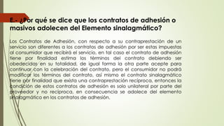 E.- ¿Por qué se dice que los contratos de adhesión o
masivos adolecen del Elemento sinalagmático?
Los Contratos de Adhesión, con respecto a su contraprestación de un
servicio son diferentes a los contratos de adhesión por ser estas impuestas
al consumidor que recibirá el servicio, en tal caso el contrato de adhesión
tiene por finalidad estima los términos del contrato debiendo ser
obedecidas en su totalidad, de igual forma la otra parte acepte para
continuar con la celebración del contrato, pero el consumidor no podrá
modificar los términos del contrato, así mismo el contrato sinalagmático
tiene por finalidad que exista una contraprestación recíproca, entonces la
condición de estos contratos de adhesión es solo unilateral por parte del
proveedor y no recíproca, en consecuencia se adolece del elemento
sinalagmático en los contratos de adhesión.
 