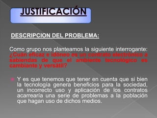 DESCRIPCION DEL PROBLEMA:
Como grupo nos planteamos la siguiente interrogante:
¿Cuán eficaz e idóneo es un contrato electrónico a
sabiendas de que el ambiente tecnológico es
cambiante y versátil?
 Y es que tenemos que tener en cuenta que si bien
la tecnología genera beneficios para la sociedad,
un incorrecto uso y aplicación de los contratos
acarrearía una serie de problemas a la población
que hagan uso de dichos medios.
 