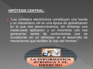 HIPÓTESIS CENTRAL:
 “Los contratos electrónicos constituyen una fuente
y un mecanismo útil en una época de globalización
en la que nos desenvolvemos, sin embargo una
inadecuada aplicación y un incorrecto uso nos
generarían series de controversias que se
constituirán en un retroceso en el desarrollo de
mecanismos que faciliten la vida del hombre.”
 