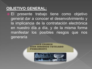 OBJETIVO GENERAL:
 El presente trabajo tiene como objetivo
general dar a conocer el desenvolvimiento y
la implicancia de la contratación electrónica
en nuestro día a día, y de la misma forma
manifestar los posibles riesgos que nos
generaría
 