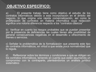 OBJETIVO ESPECÍFICO:
a) El presente trabajo tiene como objetivo el estudio de los
contratos informáticos debido a esta incorporación en el ámbito del
negocio, lo que origina una rápida comercialización, así como la
proliferación de contratos en materia informática cuya redacción
significa una notoria diferencia respecto a los “contratos clásicos”
b) Verificar en cuanto los riesgos probables que se puedan presentar
por la presencia de deficiencias las cuales tienen alta posibilidad de
generar consecuencias negativas en el desarrollo u ofrecimiento de
bienes o servicios.
c) Señalar la problemática de la formalización que presenta este tipo
de contratos informáticos, en virtud a que existe poca normatividad que
lo regula.
d) Reflexionar sobre los términos y condiciones a que se obligan en
los contratos informáticos, teniendo en cuenta que están asumiendo un
compromiso con la contraparte, planteándonos un análisis jurídico
sistemático
 