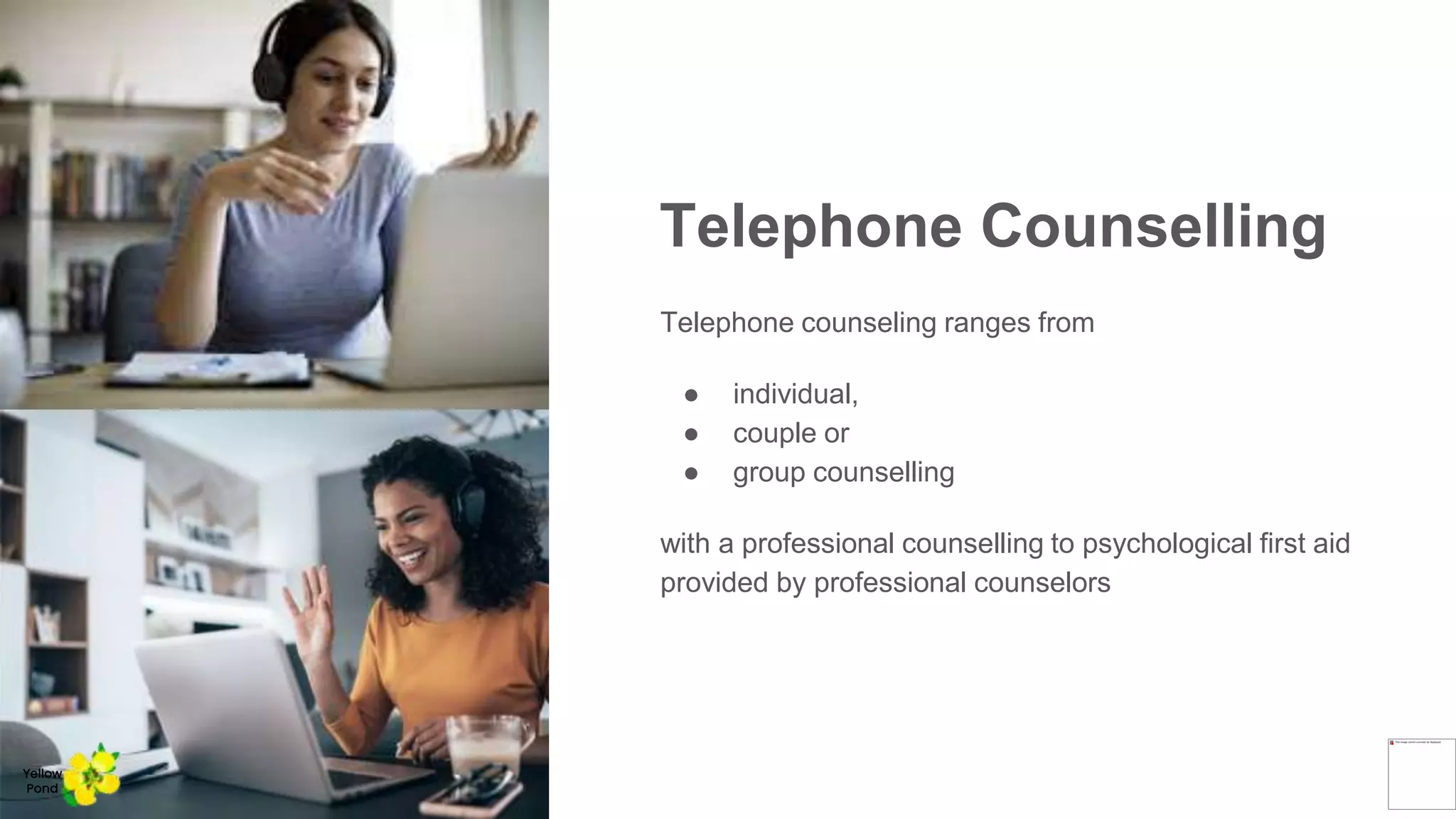 Telephone Counselling
Telephone counseling ranges from
● individual,
● couple or
● group counselling
with a professional counselling to psychological first aid
provided by professional counselors
Yellow
Pond
 