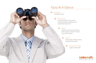 Established
Incorporated in 2002
Business Focus
Turn Key Information Communication
Technology Integration deployment and
related engineering services
Clients
Hospitality, Indian Corporates, Mid size
MNC companies and divisions of larger
Fortune 500 companies
Services
Design, Supply, Installation, testing,
maintenance and support
Development Center
Gurgaon, Haryana, India.
Facts At A Glance
 