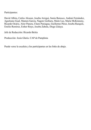 Participantes:

David Albira, Carlos Alcazar, Joseba Arregui, Sonia Burusco, Andoni Fernández,
Agurtzane Gual, Mamen García, Nagore Goiburu, Maite Lus, María McKinneny,
Ricardo Ocáriz, Aitor Panera, Charo Paniagua, Guillermo Pérez, Ioseba Razquin,
Emilio Remírez, Esther Royo, Joseba Zabala, Diego Zalaya.

Jefe de Redacción: Ricardo Beitia

Producción: Jesús Glaría. CAP de Pamplona


Puede verse la escaleta y los participantes en las links de abajo.
 