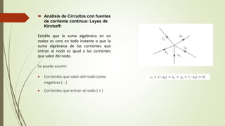  Análisis de Circuitos con fuentes
de corriente continua: Leyes de
Kirchoff:
Estable que la suma algebraica en un
nodos es cero en todo instante o que la
suma algebraica de las corrientes que
entran al nodo es igual a las corrientes
que salen del nodo.
Se puede asumir:
 Corrientes que salen del nodo como
negativas ( - )
 Corrientes que entran al nodo ( + )
 