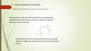  PUNTO DE REFERENCIA O DE TIERRA.-
El símbolo de la referencia a tierra se representa por:
Generalmente en algunos sistemas eléctricos por propósitos de
seguridad algunos elementos se conectan a tierra. El voltaje de
referencia a tierra es cero (0).
El voltaje de tierra fija una referencia de forma que se puede
obtener el voltaje de cualquier otro punto del circuito respecto
a tierra.
 