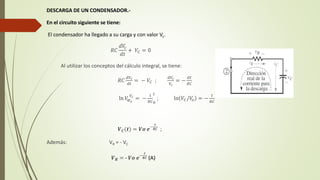 DESCARGA DE UN CONDENSADOR.-
En el circuito siguiente se tiene:
El condensador ha llegado a su carga y con valor Vc.
𝑅𝐶
𝑑𝑉𝑐
𝑑𝑡
+ 𝑉𝐶 = 0
Al utilizar los conceptos del cálculo integral, se tiene:
𝑅𝐶
𝑑𝑉𝑐
𝑑𝑡
= − 𝑉𝐶 ;
𝑑𝑉𝑐
𝑉𝑐
= −
𝑑𝑡
𝑅𝐶
ln 𝑉𝑐𝑉𝑜
𝑉𝑐
= −
1
𝑅𝐶0
𝑡
; ln 𝑉𝐶/𝑉𝑜 = −
𝑡
𝑅𝐶
𝑽 𝑪(𝒕 = 𝑽𝒐 𝒆−
𝒕
𝑹𝑪 ;
Además: VR = - VC
𝑽 𝑹 = - 𝑽𝒐 𝒆−
𝒕
𝑹𝑪 (A)
 