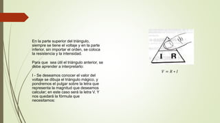 En la parte superior del triángulo,
siempre se tiene el voltaje y en la parte
inferior, sin importar el orden, se coloca
la resistencia y la intensidad.
Para que sea útil el triángulo anterior, se
debe aprender a interpretarlo:
I - Se deseamos conocer el valor del
voltaje se dibuja el triángulo mágico, y
pondremos el pulgar sobre la letra que
representa la magnitud que deseamos
calcular; en este caso será la letra V. Y
nos quedará la fórmula que
necesitamos:
𝑉 = 𝑅 ∗ 𝐼
 