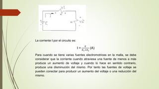 La corriente I por el circuito es:
I =
𝐸
𝑅1+𝑅2
(A)
Para cuando se tiene varias fuentes electromotrices en la malla, se debe
considerar que la corriente cuando atraviesa una fuente de menos a más
produce un aumento de voltaje y cuando lo hace en sentido contrario,
produce una disminución del mismo. Por tanto las fuentes de voltaje se
pueden conectar para producir un aumento del voltaje o una reducción del
mismo.
 