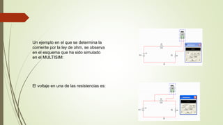 Un ejemplo en el que se determina la
corriente por la ley de ohm, se observa
en el esquema que ha sido simulado
en el MULTISIM:
El voltaje en una de las resistencias es:
 