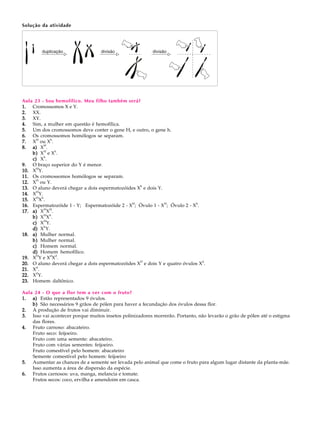 Solução da atividade




Aula 23 - Sou hemofílico. Meu filho também será?
1. Cromossomos X e Y.
2. XX.
3. XY.
4. Sim, a mulher em questão é hemofílica.
5. Um dos cromossomos deve conter o gene H, e outro, o gene h.
6. Os cromossomos homólogos se separam.
      H     h
7. X ou X .
          H
8. a) X .
          H   h
    b) X e X .
          h
    c) X .
9. O braço superior do Y é menor.
10. XHY.
11. Os cromossomos homólogos se separam.
      H
12. X ou Y.
                                                  h
13. O aluno deverá chegar a dois espermatozóides X e dois Y.
      H
14. X Y.
      H h
15. X X .
                                              H              H            h
16. Espermatozóide 1 - Y; Espermatozóide 2 - X ; Óvulo 1 - X ; Óvulo 2 - X .
          H H
17. a) X X .
          H h
    b) X X .
          H
    c) X Y.
    d) XhY.
18. a) Mulher normal.
    b) Mulher normal.
    c) Homem normal.
    d) Homem hemofílico.
      D     d d
19. X Y e X X .
                                                  D                          d
20. O aluno deverá chegar a dois espermatozóides X e dois Y e quatro óvulos X .
      d
21. X .
      d
22. X Y.
23. Homem daltônico.

Aula 24 - O que a flor tem a ver com o fruto?
1. a) Estão representados 9 óvulos.
    b) São necessários 9 grãos de pólen para haver a fecundação dos óvulos dessa flor.
2. A produção de frutos vai diminuir.
3. Isso vai acontecer porque muitos insetos polinizadores morrerão. Portanto, não levarão o grão de pólen até o estigma
    das flores.
4. Fruto carnoso: abacateiro.
    Fruto seco: feijoeiro.
    Fruto com uma semente: abacateiro.
    Fruto com várias sementes: feijoeiro.
    Fruto comestível pelo homem: abacateiro
    Semente comestível pelo homem: feijoeiro
5. Aumentar as chances de a semente ser levada pelo animal que come o fruto para algum lugar distante da planta-mãe.
    Isso aumenta a área de dispersão da espécie.
6. Frutos carnosos: uva, manga, melancia e tomate.
    Frutos secos: coco, ervilha e amendoim em casca.
 