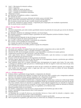 2.   Aula 3 - Movimento do músculo cardíaco.
     Aula 4 - Fagocitose.
     Aula 5 - Quebra de amido em glicose.
     Aula 6 - Produção de hormônios feminino.
     Aula 7 - Produção de hormônios masculinos.
3.   Diminuição do peso.
4.   a) Diminuem as freqüências cardíaca e respiratória.
     b) Aumento do peso.
5.   Ingestão de alimentos em excesso, disfunção da tiróide e pouca atividade física.
6.   a) Os animais têm crescimento menor do que o normal, ficando pequenos.
     b) Os animais crescem mais do que o normal, ficando muito grandes.
     c) Esse lote, chamado de "grupo controle", é importante para comparações com resultados experimentais.
     d) Os animais teriam crescimento normal.

Aula 9 - Por que limpar a casa?
1. Mosca.
2. Em locais empoeirados, pois neles existem quantidades maiores de partículas de nossa pele que servem de alimento
    às larvas de pulgas.
3. a) Alimentos: mantê-los em embalagens fechadas e em locais limpos.
    b) Utensílios domésticos: mantê-los limpos e guardados em locais adequados (armários fechados e limpos).
4. a) O pão embolorou.
    b) Resposta pessoal (depende do tipo de fungos que apareceram).
    c) Os fungos surgiram de esporos presentes no ar.
5. a) A muda é o processo que permite o crescimento dos artrópodos.
    b) A muda é a troca periódica do exoesqueleto.
    c) A função dos esporos dos fungos é a reprodução.
    d) O Demodex sp, ou cravo do rosto, pertence ao grupo dos artrópodos.

Aula 10 - Uma receita de iogurte
1. De acordo com o gráfico, as enzimas ficam mais ativas quando a temperatura está ao redor dos 40ºC.
2. Em temperaturas inferiores a 20ºC, a atividade enzimática é muito baixa.
3. Próximo dos 60ºC não há atividade enzimática, o que impossibilita a ocorrência de reações químicas.
4. Temperaturas próximas dos 40ºC favorecem a ação das enzimas.
5. Com a água morna, eleva-se a temperatura da mistura, favorecendo a ação das enzimas e as reações realizadas
    pelos microrganismos do fermento de pão.
6. O açúcar servirá de alimento para os microrganismos do fermento.
7. Devemos esperar alguns minutos para que haja tempo de os microrganismos atuarem e produzirem gás carbônico
    em quantidade suficiente para fazer a massa crescer.
8. Num ambiente muito frio, as reações realizadas pelos microrganismos do iogurte serão lentas. Por essa razão,
    a produção da substância ácida que provoca a transformação do leite em iogurte é muito mais lenta do que seria
    num ambiente mais quente.
9. Uma das formas de acelerar o crescimento da massa do pão é mantê-la em ambiente aquecido, por exemplo sobre
    uma vasilha com água quente, sobre o fogão que está com o forno aceso ou dentro do forno desligado
    que foi anteriormente aquecido.

Aula 11 - O feijão estragou!
1. Podemos alterar a quantidade de água líquida e a temperatura do alimento.
2. Esperaria que crescessem mais depressa os fungos do pão que ficou sobre o armário, pois a temperatura ambiente
    favorece o seu desenvolvimento quando comparada com a temperatura da geladeira.
3. Não, pois é necessária a presença de água líquida para que os fungos cresçam.
4. Neusa deve colocar no armário a bolacha doce, a compota de goiaba, as frutas secas, o arroz cru e o leite em pó. O leite
    em saquinho e a carne podem ser armazenados na geladeira, desde que se pretenda consumi-los num prazo de até três
    dias. Caso contrário, devem ser colocados no congelador. A torta salgada congelada deve ser colocada no congelador
    e retirada somente no dia em que for consumida. As frutas frescas e o pão de fôrma podem ser deixados no armário,
    caso se pretenda consumi-los em poucos dias, ou na geladeira, se for demorar mais.
5. Quando guardado dentro de um armário.
6. No armário, a temperatura é mais favorável ao desenvolvimento das bactérias que estão no leite.
7. Porque a quantidade de água presente neles é muito pequena.
8. Resposta pessoal.
9. As diferenças são: no modo B colocou-se cravo-da-índia, ferveu-se o frasco onde foi colocada a compota e antes
    de fechá-lo ele foi preenchido até que a calda transbordasse
10. A fervura dos frascos de armazenagem mata os micróbios ou esporos que lá estão.
11. Deve-se guardá-los na geladeira, pois dessa forma se conservarão em condições de consumo por mais tempo.
 