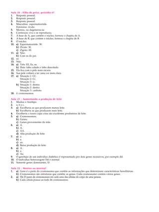 Aula 20 - Filho de peixe, peixinho é?
1. Resposta pessoal.
2. Resposta pessoal.
3. Resposta pessoal.
4. Masculino: espermatozóide.
    Feminino: óvulo.
5. Morreu, ou degenerou-se.
6. Continuou viva e se reproduziu.
7. A base de A, que contém o núcleo, formou o chapéu de A.
8. A base de B, que contém o núcleo, formou o chapéu de B.
9. O núcleo.
10. a) Espermatozóide: 30.
    b) Óvulo: 30.
    c) Zigoto: 60.
11. a) Não.
    b) Com as do pai.
12. ee.
13. Não.
14. a) Três: EE, Ee, ee.
    b) Dois: lobo colado e lobo descolado.
15. Ela fica com a pele mais escura.
16. Sua pele voltará a ter uma cor mais clara.
17. a) Situação 1: CC.
        Situação 2: Cc.
        Situação 3: cc.
    b) Situação 1: destro.
        Situação 2: destro.
        Situação 3: canhoto.
18. 4 cromossomos.

Aula 21 - Aumentando a produção de leite
1. Mudou o fenótipo.
2. a, b e c.
3. a) Escolheria as que produzem menos leite.
    b) Escolheria as que produzem mais leite.
4. Escolheria o touro cujas crias são excelentes produtoras de leite.
5. a) Cromossomos;
    b) Genes;
    c) Genes provenientes da mãe.
6. a) A.
    b) A.
    c) AA.
    d) Alta produção de leite.
7. a) a.
    b) a.
    c) aa.
    d) Baixa produção de leite.
8. a) A.
    b) a.
    c) Aa.
9. O genótipo de um indivíduo diabético é representado por dois genes recessivos, por exemplo dd.
10. O indivíduo heterozogoto Dd é normal.
11. Somente genes dominantes, D.

Aula 22 - Menino ou menina?
1. a) Gene é a parte do cromossomo que contém as informações que determinam características hereditárias.
    b) Cromossomos são estruturas que contêm os genes. Cada cromossomo contém vários genes.
2. a) Há 23 pares de cromossomos em cada uma das células do corpo de uma pessoa.
    b) Cada célula possui ao todo 46 cromossomos.
 