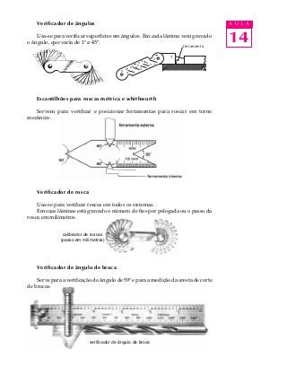 14
A U L A
verificador de ângulo de broca
Verificador de ângulos
Usa-se para verificar superfícies em ângulos. Em cada lâmina vem gravado
o ângulo, que varia de 1º a 45º.
Escantilhões para roscas métrica e whithworth
Servem para verificar e posicionar ferramentas para roscar em torno
mecânico.
Verificador de rosca
Usa-se para verificar roscas em todos os sistemas.
Em suas lâminas está gravado o número de fios por polegada ou o passo da
rosca em milímetros.
Verificador de ângulo de broca
Serve para a verificação do ângulo de 59º e para a medição da aresta de corte
de brocas.
7
ferramenta
calibrador de roscas
(passo em milímetros)
 