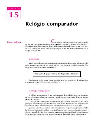 15
A U L A
15
A U L A
Um problema Como vocês podem perceber, o programa de
qualidade da empresa envolve todo o pessoal. Na busca constante de melhoria,
são necessários instrumentos de controle mais sofisticados e de grande versati-
lidade. Vamos ver, nesta aula, as explicações sobre um destes instrumentos: o
relógio comparador.
Introdução
Medir a grandeza de uma peça por comparação é determinar a diferença da
grandeza existente entre ela e um padrão de dimensão predeterminado. Daí
originou-se o termo medição indireta.
Dimensão da peça = Dimensão do padrão ±±±±± diferença
Também se pode tomar como padrão uma peça original, de dimensões
conhecidas, que é utilizada como referência.
O relógio comparador
O relógio comparador é um instrumento de medição por comparação,
dotado de uma escala e um ponteiro, ligados por mecanismos diversos a uma
ponta de contato.
O comparador centesimal é um instrumento comum de medição por com-
paração. As diferenças percebidas nele pela ponta de contato são amplificadas
mecanicamente e irão movimentar o ponteiro rotativo diante da escala.
Quando o ponta de contato sofre uma pressão e o ponteiro gira em sentido
horário, a diferença é positiva. Isso significa que a peça apresenta maior dimen-
são que a estabelecida. Se o ponteiro girar em sentido anti-horário, a diferença
será negativa, ou seja, a peça apresenta menor dimensão que a estabelecida.
Relógio comparador
 
