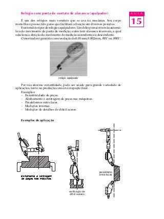 15
A U L ARelógio com ponta de contato de alavanca (apalpador)
É um dos relógios mais versáteis que se usa na mecânica. Seu corpo
monobloco possui três guias que facilitam a fixação em diversas posições.
Existemdoistiposderelógiosapalpadores.Umdelespossuireversãoautomá-
tica do movimento da ponta de medição; outro tem alavanca inversora, a qual
seleciona a direção do movimento de medição ascendente ou descendente.
Omostradorégiratóriocomresoluçãode0.01mm,0.002mm,.001"ou.0001".
Por sua enorme versatilidade, pode ser usado para grande variedade de
aplicações, tanto na produção como na inspeção final.
Exemplos:
- Excentricidade de peças.
- Alinhamento e centragem de peças nas máquinas.
- Paralelismos entre faces.
- Medições internas.
- Medições de detalhes de difícil acesso.
Exemplos de aplicação
paralelismo
entre faces
relógio apalpador
verificação de
difícil acesso
 