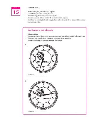15
A U L A Conservação
· Evitar choques, arranhões e sujeira.
· Guardá-lo em estojo apropriado.
· Montá-lo rigidamente em seu suporte.
· Descer suavemente o ponta de contato sobre a peça.
· Verificar se o relógio é anti-magnético antes de colocá-lo em contato com a
mesa magnética.
Verificando o entendimento
Observações
· A posição inicial do ponteiro pequeno mostra a carga inicial ou de medição.
· Deve ser registrado se a variação é negativa ou positiva.
Leitura de relógio comparador (milímetro)
a)
Leitura: .............................
b)
Leitura: .............................
 