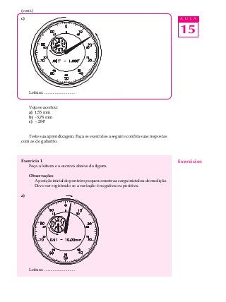 15
A U L Ac)
Leitura: .............................
Veja se acertou:
a) 1,55 mm
b) -3,78 mm
c) -.284"
Teste sua aprendizagem. Faça os exercícios a seguir e confira suas respostas
com as do gabarito.
Exercício 1
Faça a leitura e a escreva abaixo da figura.
Observações
· Aposiçãoinicialdoponteiropequenomostraacargainicialoudemedição.
· Deve ser registrado se a variação é negativa ou positiva.
a)
Leitura: .............................
Exercícios
(cont.)
 