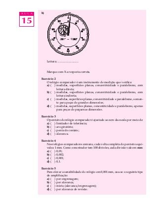 15
A U L A h)
Leitura: .............................
Marque com X a resposta correta.
Exercício 2
O relógio comparador é um instrumento de medição que verifica:
a) ( ) medidas, superfícies planas, concentricidade e paralelismo, com
leitura direta;
b) ( ) medidas, superfícies planas, concentricidade e paralelismo, com
leitura indireta;
c) ( ) medidas, superfícies planas, concentricidade e paralelismo, somen-
te para peças de grandes dimensões;
d) ( ) medidas, superfícies planas, concentricidade e paralelismo, apenas
para peças de pequenas dimensões.
Exercício 3
O ponteiro do relógio comparador é ajustado ao zero da escala por meio de:
a) ( ) limitador de tolerância;
b) ( ) aro giratório;
c) ( ) ponta de contato;
d) ( ) alavanca.
Exercício 4
Nos relógios comparadores comuns, cada volta completa do ponteiro equi-
vale a 1 mm. Como o mostrador tem 100 divisões, cada divisão vale em mm:
a) ( ) 0,01;
b) ( ) 0,002;
c) ( ) 0,001;
d) ( ) 0,1.
Exercício 5
Para elevar a sensibilidade do relógio em 0,001 mm, usa-se o seguinte tipo
de amplificação:
a) ( ) por engrenagem;
b) ( ) por alavanca;
c) ( ) mista (alavanca/engrenagem);
d) ( ) por alavanca de revisão.
 