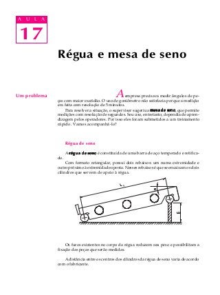 17
A U L A
17
A U L A
Um problema Aempresa precisava medir ângulos de pe-
ças com maior exatidão. O uso de goniômetro não satisfazia porque a medição
era feita com resolução de 5 minutos.
Para resolver a situação, o supervisor sugeriu a mesa de senomesa de senomesa de senomesa de senomesa de seno, que permite
medições com resolução de segundos. Seu uso, entretanto, dependia de apren-
dizagem pelos operadores. Por isso eles foram submetidos a um treinamento
rápido. Vamos acompanhá-lo?
Régua de seno
A régua de senorégua de senorégua de senorégua de senorégua de seno é constituída de uma barra de aço temperado e retifica-
do.
Com formato retangular, possui dois rebaixos: um numa extremidade e
outro próximo à extremidade oposta. Nesses rebaixos é que se encaixam os dois
cilindros que servem de apoio à régua.
Os furos existentes no corpo da régua reduzem seu peso e possibilitam a
fixação das peças que serão medidas.
A distância entre os centros dos cilindros da régua de seno varia de acordo
com o fabricante.
Régua e mesa de seno
 