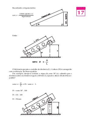 17
A U L ARecordando a trigonometria:
Então:
O fabricante garante a exatidão da distância (L). A altura (H) é conseguida
com a utilização de blocos-padrão.
Por exemplo: deseja-se inclinar a régua de seno 30º (a), sabendo que a
distância entre os cilindros é igual a 100 mm (L). Qual é a altura (H) dos blocos-
padrão?
seno a = Þ H = seno a · L
H = seno 30º . 100
H = 0,5 . 100
H = 50 mm
sen a =
cateto oposto a a
hipotenusa
H
L
 