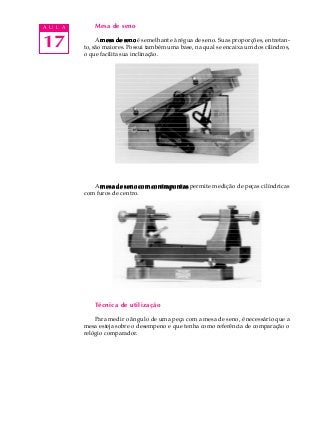 17
A U L A Mesa de seno
A mesa de senomesa de senomesa de senomesa de senomesa de seno é semelhante à régua de seno. Suas proporções, entretan-
to, são maiores. Possui também uma base, na qual se encaixa um dos cilindros,
o que facilita sua inclinação.
A mesa de seno com contrapontasmesa de seno com contrapontasmesa de seno com contrapontasmesa de seno com contrapontasmesa de seno com contrapontas permite medição de peças cilíndricas
com furos de centro.
Técnica de utilização
Para medir o ângulo de uma peça com a mesa de seno, é necessário que a
mesa esteja sobre o desempeno e que tenha como referência de comparação o
relógio comparador.
 