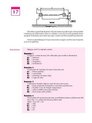17
A U L A
Paraobteraigualdadedeplanocolocam-seblocos-padrãoquecorrespondam
à diferença de altura entre a base e o cilindro. Com esse recurso podemos fazer
qualquer inclinação, por menor que seja, e ainda usar blocos-padrão protetores.
Teste sua aprendizagem. Faça os exercícios a seguir e confira suas respostas
com as do gabarito.
Marque com X a resposta correta.
Exercício 1Exercício 1Exercício 1Exercício 1Exercício 1
A régua e a mesa de seno são utilizadas para verificar dimensões:
a)a)a)a)a) ( ) lineares;
b)b)b)b)b) ( ) de seno;
c)c)c)c)c) ( ) angulares;
d)d)d)d)d) ( ) milímetros.
Exercício 2Exercício 2Exercício 2Exercício 2Exercício 2
O princípio de medição da mesa é baseado em:
a)a)a)a)a) ( ) blocos-padrão;
b)b)b)b)b) ( ) conicidade;
c)c)c)c)c) ( ) diferença de plano (dp);
d)d)d)d)d) ( ) regra do seno.
Exercício 3Exercício 3Exercício 3Exercício 3Exercício 3
A diferença de plano (dp) na mesa de seno serve para:
a)a)a)a)a) ( ) fazer pequenas inclinações e usar blocos protetores;
b)b)b)b)b) ( ) facilitar o uso do relógio comparador;
c)c)c)c)c) ( ) obter exatidão nas peças cônicas;
d)d)d)d)d) ( ) fixar peças entre pontas.
Exercício 4Exercício 4Exercício 4Exercício 4Exercício 4
Para inclinar 30º numa mesa de seno, com distância entre os cilindros de 200
mm e dp = 5, a altura dos blocos-padrão será:
Dado: seno 30º = 0,5
a)a)a)a)a) ( ) 100;
b)b)b)b)b) ( ) 105;
c)c)c)c)c) ( ) 10;
d)d)d)d)d) ( ) 15.
Exercícios
 