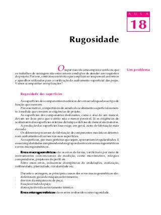 18
A U L A
Osupervisor de uma empresa verificou que
os trabalhos de usinagem não estavam em condições de atender aos requisitos
doprojeto.Porisso,contratouumtécnicoparaexplicaraoseupessoalasnormas
e aparelhos utilizados para a verificação do acabamento superficial das peças.
Vamos acompanhar as explicações?
Rugosidade das superfícies
As superfícies dos componentes mecânicos devem ser adequadas ao tipo de
função que exercem.
Poressemotivo,aimportânciadoestudodoacabamentosuperficialaumen-
ta à medida que crescem as exigências do projeto.
As superfícies dos componentes deslizantes, como o eixo de um mancal,
devem ser lisas para que o atrito seja o menor possível. Já as exigências de
acabamento das superfícies externas da tampa e da base do mancal são menores.
A produção das superfícies lisas exige, em geral, custo de fabricação mais
elevado.
Os diferentes processos de fabricação de componentes mecânicos determi-
nam acabamentos diversos nas suas superfícies.
As superfícies, por mais perfeitas que sejam, apresentam irregularidades. E
essasirregularidadescompreendemdoisgruposdeerros:errosmacrogeométricos
e erros microgeométricos.
Erros macrogeométricosErros macrogeométricosErros macrogeométricosErros macrogeométricosErros macrogeométricos são os erros de forma, verificáveis por meio de
instrumentos convencionais de medição, como micrômetros, relógios
comparadores, projetores de perfil etc.
Entre esses erros, incluem-se divergências de ondulações, ovalização,
retilineidade, planicidade, circularidade etc.
Durante a usinagem, as principais causas dos erros macrogeométricos são:
· defeitos em guias de máquinas-ferramenta;
· desvios da máquina ou da peça;
· fixação errada da peça;
· distorção devida ao tratamento térmico.
Erros microgeométricosErros microgeométricosErros microgeométricosErros microgeométricosErros microgeométricos são os erros conhecidos como rugosidade.
Rugosidade
Um problema
18
A U L A
 