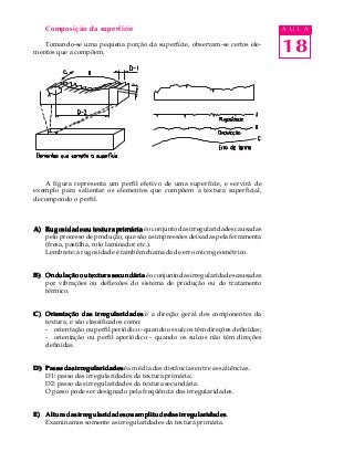 18
A U L AComposição da superfície
Tomando-se uma pequena porção da superfície, observam-se certos ele-
mentos que a compõem.
A figura representa um perfil efetivo de uma superfície, e servirá de
exemplo para salientar os elementos que compõem a textura superficial,
decompondo o perfil.
A)A)A)A)A) Rugosidade ou textura primáriaRugosidade ou textura primáriaRugosidade ou textura primáriaRugosidade ou textura primáriaRugosidade ou textura primáriaéoconjuntodasirregularidadescausadas
pelo processo de produção, que são as impressões deixadas pela ferramenta
(fresa, pastilha, rolo laminador etc.).
Lembrete: a rugosidade é também chamada de erro microgeométrico.
B)B)B)B)B) Ondulação ou textura secundáriaOndulação ou textura secundáriaOndulação ou textura secundáriaOndulação ou textura secundáriaOndulação ou textura secundáriaéoconjuntodasirregularidadescausadas
por vibrações ou deflexões do sistema de produção ou do tratamento
térmico.
C)C)C)C)C) Orientação das irregularidadesOrientação das irregularidadesOrientação das irregularidadesOrientação das irregularidadesOrientação das irregularidades é a direção geral dos componentes da
textura, e são classificados como:
- orientação ou perfil periódico - quando os sulcos têm direções definidas;
- orientação ou perfil aperiódico - quando os sulcos não têm direções
definidas.
D)D)D)D)D) Passo das irregularidadesPasso das irregularidadesPasso das irregularidadesPasso das irregularidadesPasso das irregularidades é a média das distâncias entre as saliências.
D1: passo das irregularidades da textura primária;
D2: passo das irregularidades da textura secundária.
O passo pode ser designado pela freqüência das irregularidades.
E)E)E)E)E) Altura das irregularidades ou amplitude das irregularidadesAltura das irregularidades ou amplitude das irregularidadesAltura das irregularidades ou amplitude das irregularidadesAltura das irregularidades ou amplitude das irregularidadesAltura das irregularidades ou amplitude das irregularidades.
Examinamos somente as irregularidades da textura primária.
 